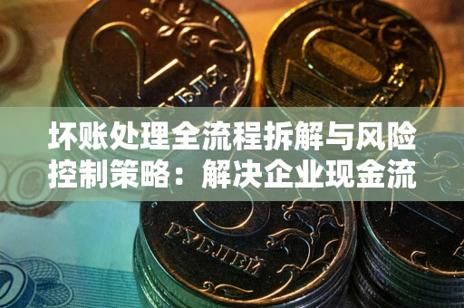 北京坏账处理全流程拆解与风险控制策略：解决企业现金流顽疾的实战指南