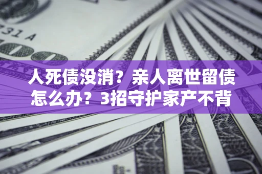 北京人死债没消？亲人离世留债怎么办？3招守护家产不背锅