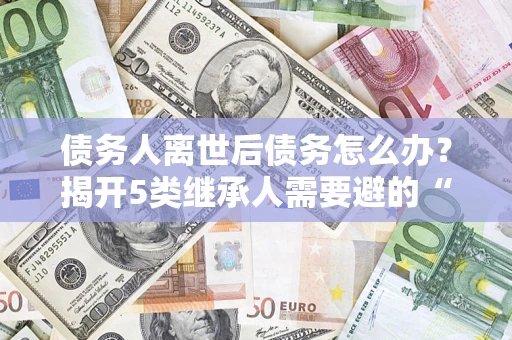 北京债务人离世后债务怎么办？揭开5类继承人需要避的“坑”