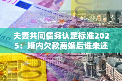 北京夫妻共同债务认定标准2025：婚内欠款离婚后谁来还？